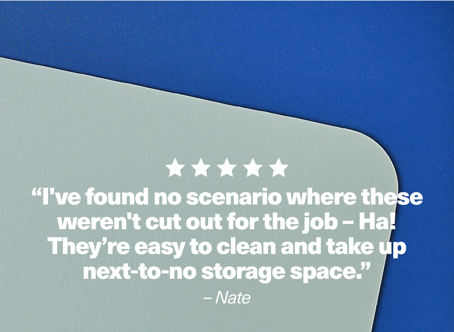 "I've found no scenario where these weren't cut out for the job - Ha! They're easy to clean and take up next-to-no storage space." - Nate