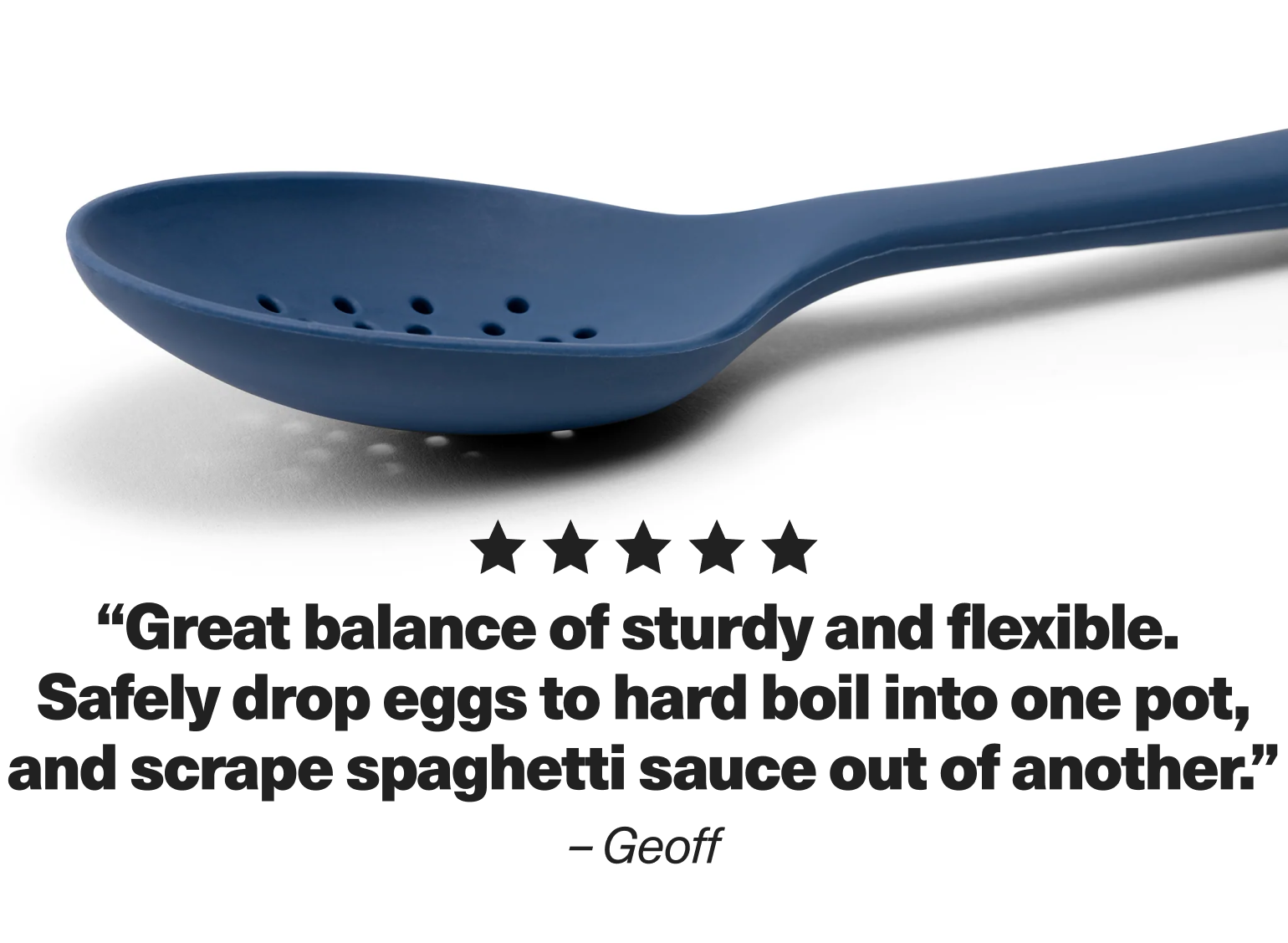"Great balance of sturdy and flexible. Safely drop eggs to hard boil into one pot, and scrape spaghetti sauce out of another." - Geoff
