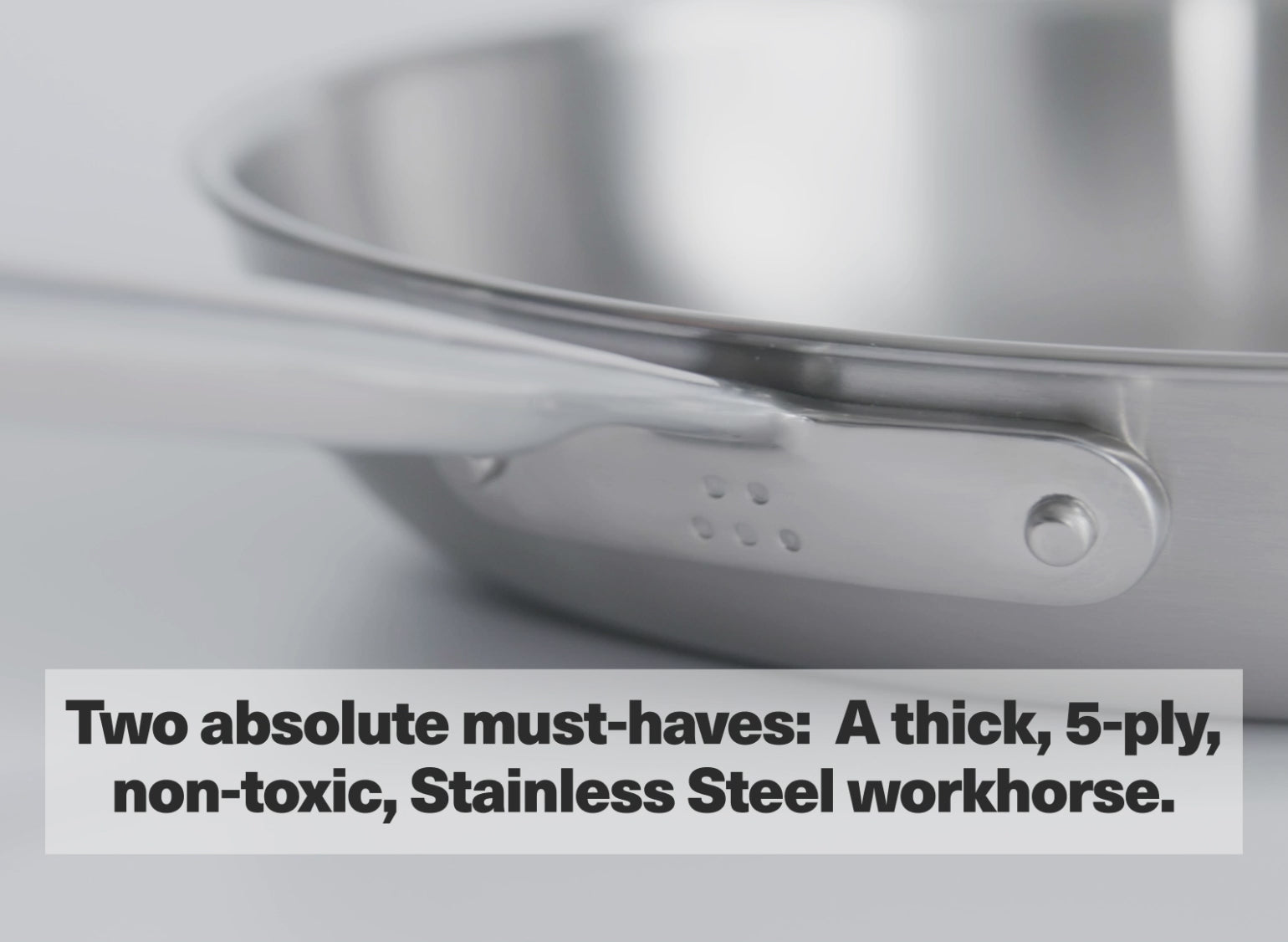 Two absolute must-haves: A thick, 5-ply, non-toxic, Stainless Steel workhorse.