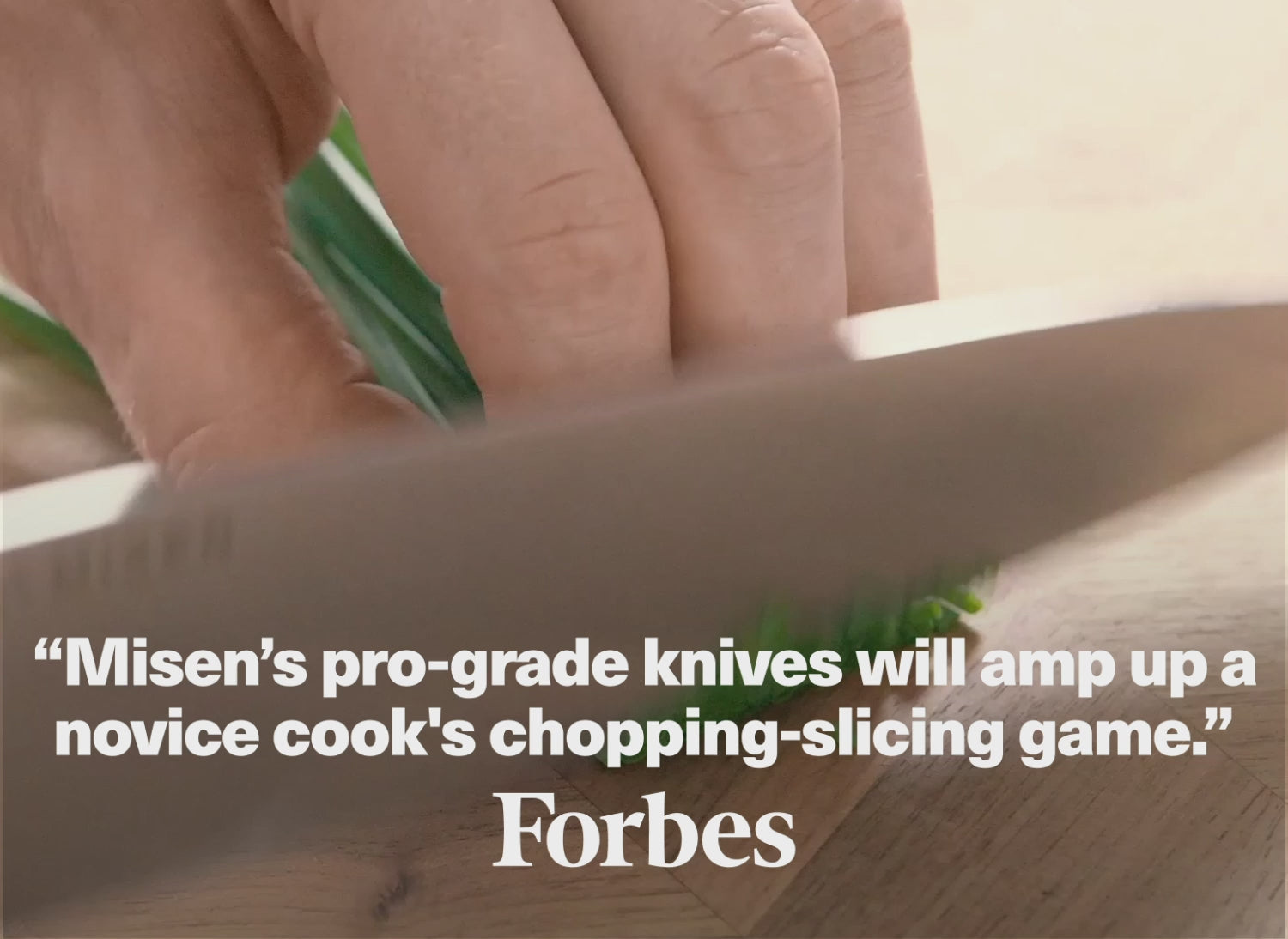 "Misen's pro-grade knives will amp up a novice cook's chopping-slicing game." - Forbes
