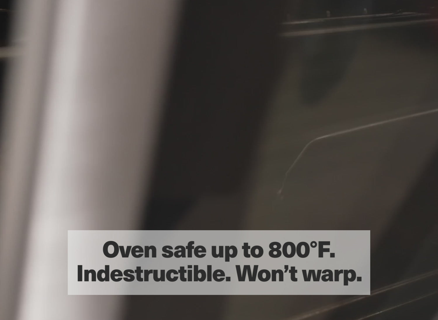 Oven safe up to 800° F. Indestructible. Won't warp.